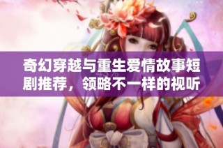 奇幻穿越与重生爱情故事短剧推荐，领略不一样的视听体验