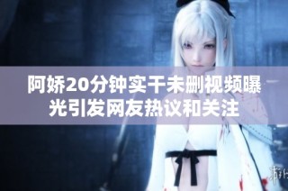 阿娇20分钟实干未删视频曝光引发网友热议和关注