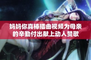 妈妈你真棒插曲视频为母亲的辛勤付出献上动人赞歌