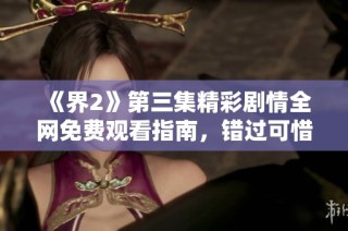 《界2》第三集精彩剧情全网免费观看指南，错过可惜！