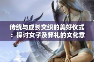 传统与成长交织的美好仪式：探讨女子及笄礼的文化意义