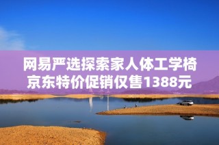 网易严选探索家人体工学椅京东特价促销仅售1388元,尽享舒适坐姿体验