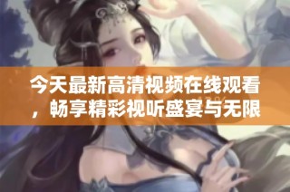 今天最新高清视频在线观看，畅享精彩视听盛宴与无限乐趣
