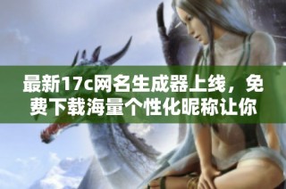 最新17c网名生成器上线，免费下载海量个性化昵称让你惊艳全场