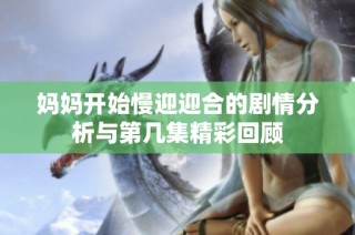 妈妈开始慢迎迎合的剧情分析与第几集精彩回顾