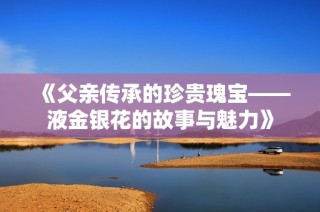 《父亲传承的珍贵瑰宝——液金银花的故事与魅力》