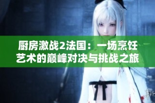 厨房激战2法国：一场烹饪艺术的巅峰对决与挑战之旅