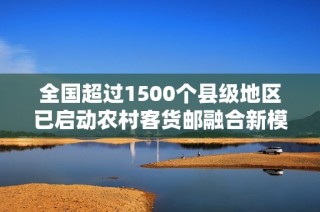 全国超过1500个县级地区已启动农村客货邮融合新模式