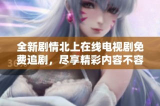 全新剧情北上在线电视剧免费追剧，尽享精彩内容不容错过