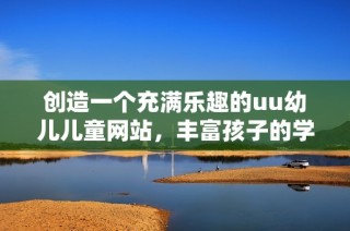 创造一个充满乐趣的uu幼儿儿童网站，丰富孩子的学习与成长体验