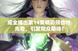 成全播出第14集精彩预告抢先看，引发观众期待！