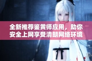 全新推荐鉴黄师应用，助你安全上网享受清朗网络环境