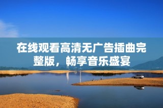 在线观看高清无广告插曲完整版，畅享音乐盛宴