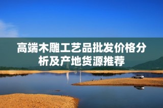高端木雕工艺品批发价格分析及产地货源推荐