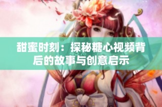 甜蜜时刻：探秘糖心视频背后的故事与创意启示