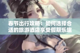 春节出行攻略：如何选择合适的旅游酒店享受假期乐趣