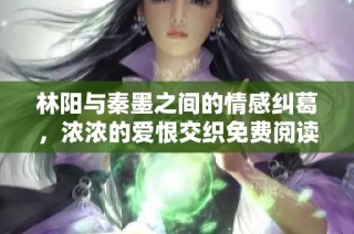 林阳与秦墨之间的情感纠葛，浓浓的爱恨交织免费阅读体验