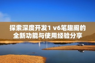 探索深度开发1 v6笔趣阁的全新功能与使用经验分享