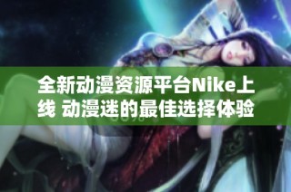 全新动漫资源平台Nike上线 动漫迷的最佳选择体验来袭