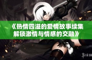 《热情四溢的爱情故事续集解锁激情与情感的交融》