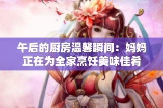 午后的厨房温馨瞬间：妈妈正在为全家烹饪美味佳肴