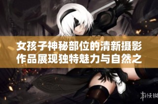 女孩子神秘部位的清新摄影作品展现独特魅力与自然之美