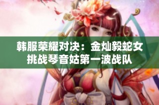韩服荣耀对决:金灿毅蛇女挑战琴音姑第一波战队