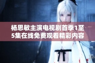 杨思敏主演电视剧首季1至5集在线免费观看精彩内容抢先看