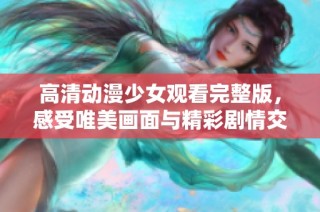 高清动漫少女观看完整版，感受唯美画面与精彩剧情交织的乐趣