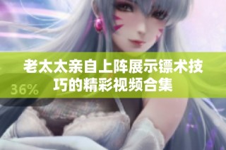 老太太亲自上阵展示镖术技巧的精彩视频合集