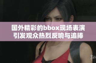 国外精彩的bbox现场表演引发观众热烈反响与追捧