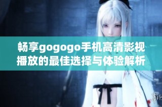 畅享gogogo手机高清影视播放的最佳选择与体验解析