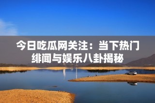 今日吃瓜网关注：当下热门绯闻与娱乐八卦揭秘
