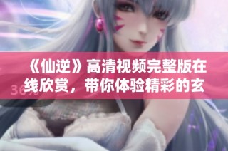 《仙逆》高清视频完整版在线欣赏，带你体验精彩的玄幻之旅