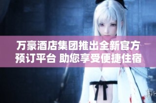 万豪酒店集团推出全新官方预订平台 助您享受便捷住宿体验