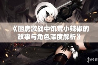 《厨房激战中饥荒小辣椒的故事与角色深度解析》