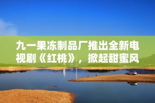 九一果冻制品厂推出全新电视剧《红桃》，掀起甜蜜风潮