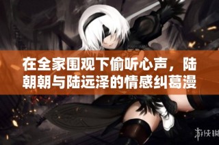 在全家围观下偷听心声，陆朝朝与陆远泽的情感纠葛漫谈