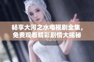 畅享大河之水电视剧全集，免费观看精彩剧情大揭秘