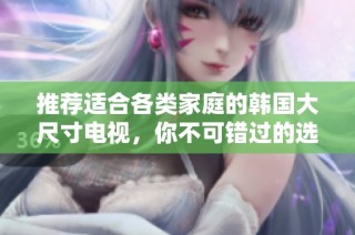 推荐适合各类家庭的韩国大尺寸电视，你不可错过的选择与指南