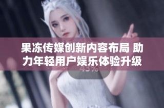 果冻传媒创新内容布局 助力年轻用户娱乐体验升级