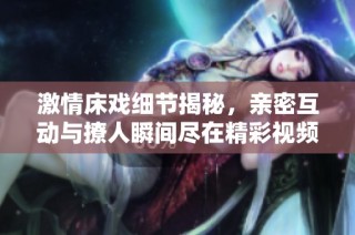 激情床戏细节揭秘，亲密互动与撩人瞬间尽在精彩视频中展现