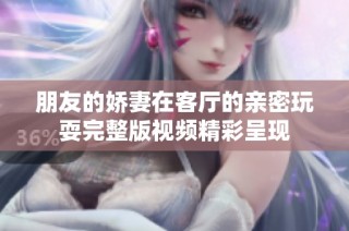 朋友的娇妻在客厅的亲密玩耍完整版视频精彩呈现