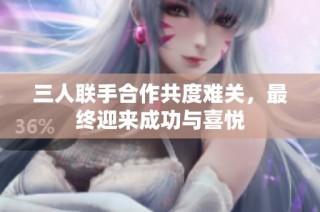 三人联手合作共度难关，最终迎来成功与喜悦