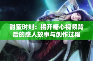 甜蜜时刻：揭开糖心视频背后的感人故事与创作过程