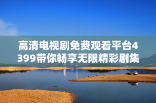 高清电视剧免费观看平台4399带你畅享无限精彩剧集体验