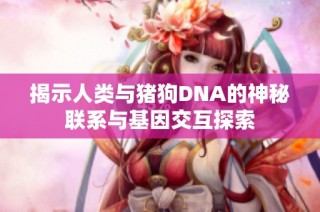 揭示人类与猪狗DNA的神秘联系与基因交互探索