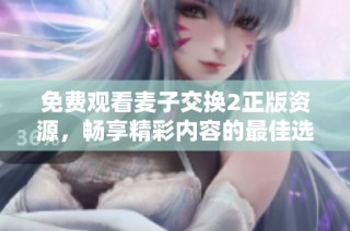 免费观看麦子交换2正版资源，畅享精彩内容的最佳选择