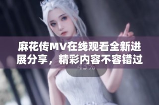 麻花传MV在线观看全新进展分享，精彩内容不容错过