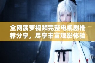 全网菠萝视频完整电视剧推荐分享，尽享丰富观影体验